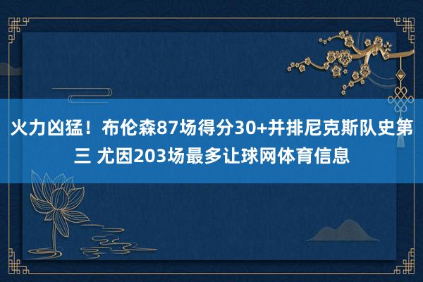 火力凶猛!布伦森87场得分30+并排尼克斯队史第三 尤因203场最多让球网体育信息