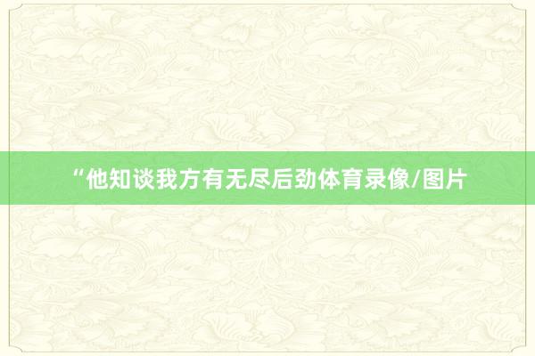 “他知谈我方有无尽后劲体育录像/图片